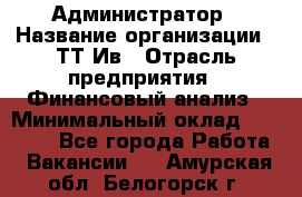 Администратор › Название организации ­ ТТ-Ив › Отрасль предприятия ­ Финансовый анализ › Минимальный оклад ­ 20 000 - Все города Работа » Вакансии   . Амурская обл.,Белогорск г.